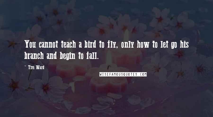 Tim Ward Quotes: You cannot teach a bird to fly, only how to let go his branch and begin to fall.