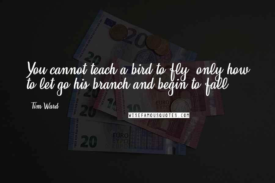 Tim Ward Quotes: You cannot teach a bird to fly, only how to let go his branch and begin to fall.