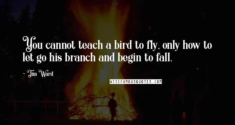 Tim Ward Quotes: You cannot teach a bird to fly, only how to let go his branch and begin to fall.
