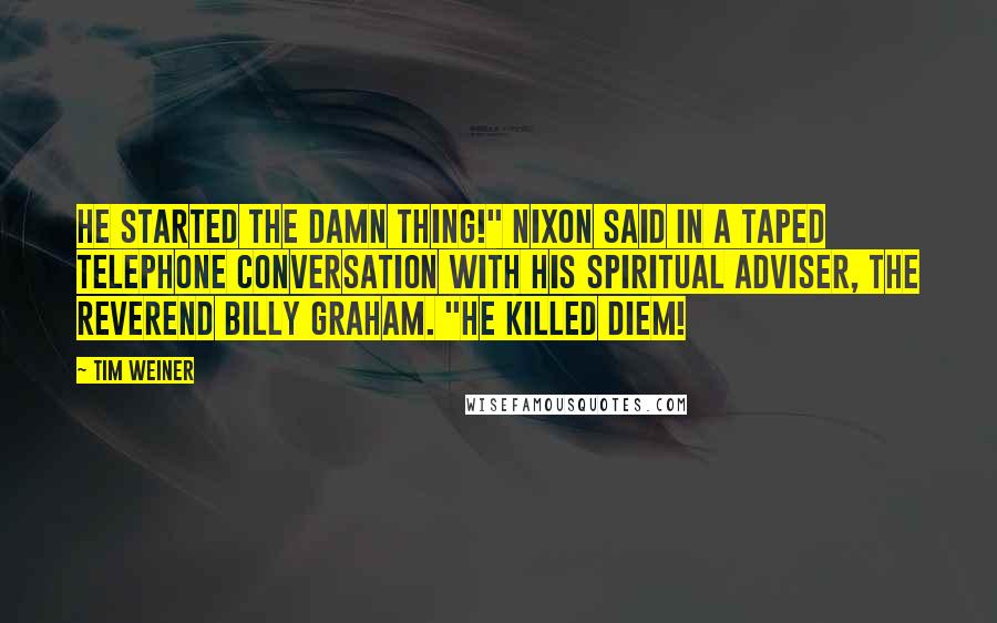 Tim Weiner Quotes: He started the damn thing!" Nixon said in a taped telephone conversation with his spiritual adviser, the Reverend Billy Graham. "He killed Diem!