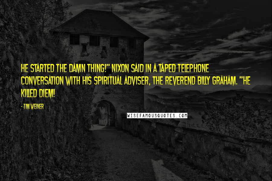 Tim Weiner Quotes: He started the damn thing!" Nixon said in a taped telephone conversation with his spiritual adviser, the Reverend Billy Graham. "He killed Diem!