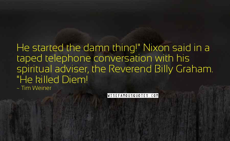 Tim Weiner Quotes: He started the damn thing!" Nixon said in a taped telephone conversation with his spiritual adviser, the Reverend Billy Graham. "He killed Diem!