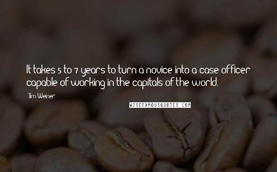 Tim Weiner Quotes: It takes 5 to 7 years to turn a novice into a case officer capable of working in the capitals of the world.