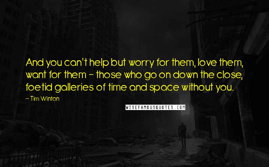 Tim Winton Quotes: And you can't help but worry for them, love them, want for them - those who go on down the close, foetid galleries of time and space without you.