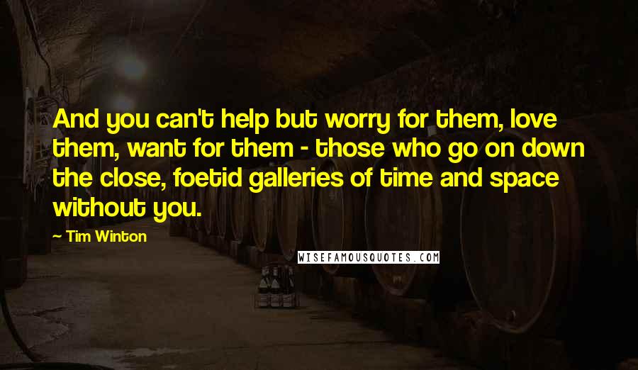 Tim Winton Quotes: And you can't help but worry for them, love them, want for them - those who go on down the close, foetid galleries of time and space without you.