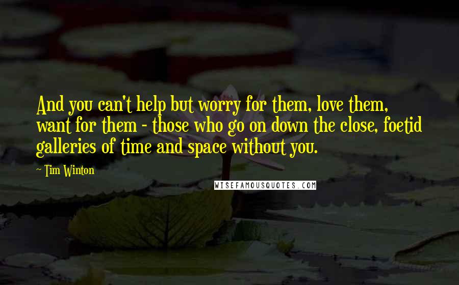 Tim Winton Quotes: And you can't help but worry for them, love them, want for them - those who go on down the close, foetid galleries of time and space without you.