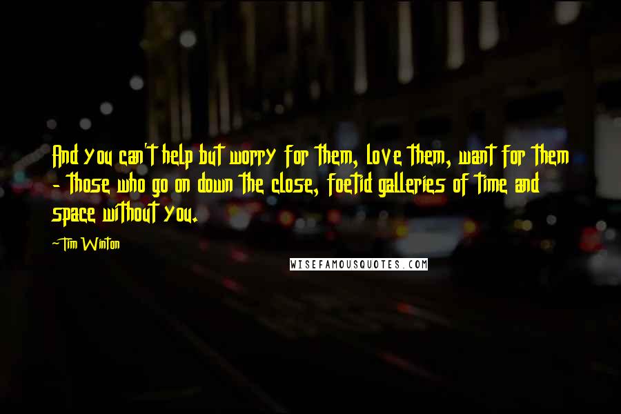 Tim Winton Quotes: And you can't help but worry for them, love them, want for them - those who go on down the close, foetid galleries of time and space without you.