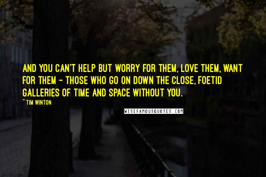 Tim Winton Quotes: And you can't help but worry for them, love them, want for them - those who go on down the close, foetid galleries of time and space without you.