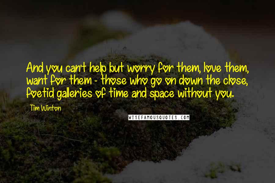 Tim Winton Quotes: And you can't help but worry for them, love them, want for them - those who go on down the close, foetid galleries of time and space without you.