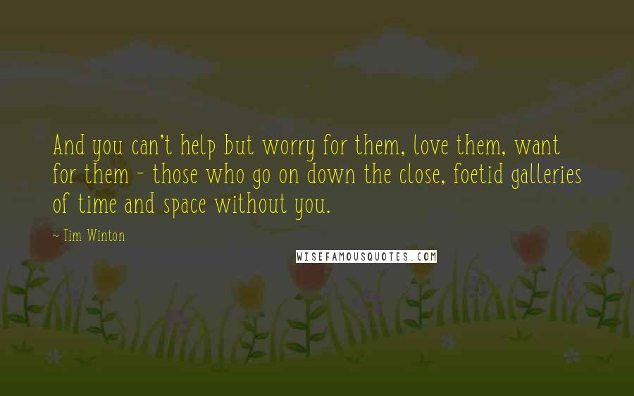 Tim Winton Quotes: And you can't help but worry for them, love them, want for them - those who go on down the close, foetid galleries of time and space without you.