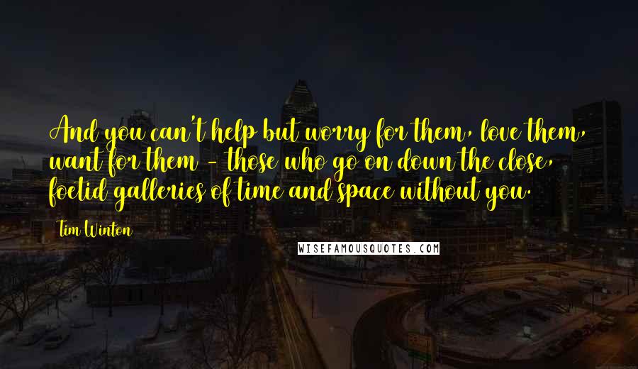 Tim Winton Quotes: And you can't help but worry for them, love them, want for them - those who go on down the close, foetid galleries of time and space without you.