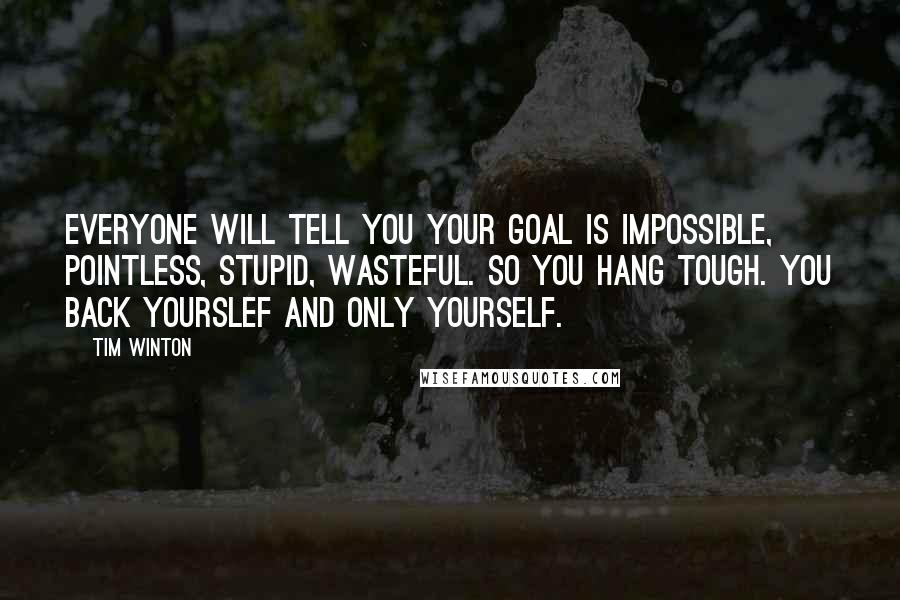 Tim Winton Quotes: Everyone will tell you your goal is impossible, pointless, stupid, wasteful. So you hang tough. You back yourslef and only yourself.