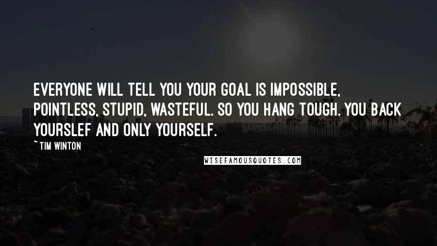Tim Winton Quotes: Everyone will tell you your goal is impossible, pointless, stupid, wasteful. So you hang tough. You back yourslef and only yourself.