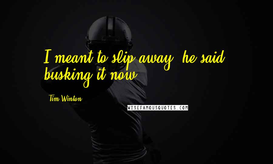 Tim Winton Quotes: I meant to slip away, he said, busking it now.