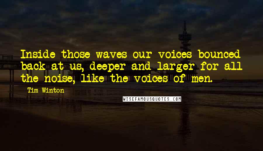 Tim Winton Quotes: Inside those waves our voices bounced back at us, deeper and larger for all the noise, like the voices of men.