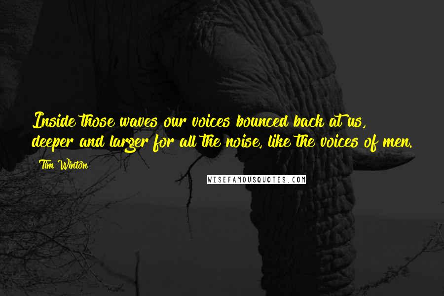 Tim Winton Quotes: Inside those waves our voices bounced back at us, deeper and larger for all the noise, like the voices of men.