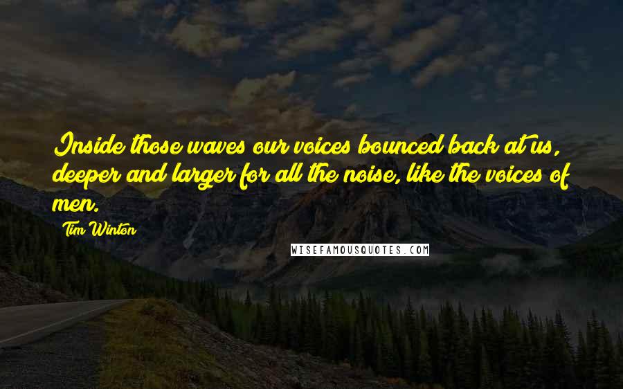 Tim Winton Quotes: Inside those waves our voices bounced back at us, deeper and larger for all the noise, like the voices of men.