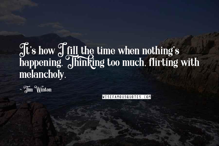 Tim Winton Quotes: It's how I fill the time when nothing's happening. Thinking too much, flirting with melancholy.