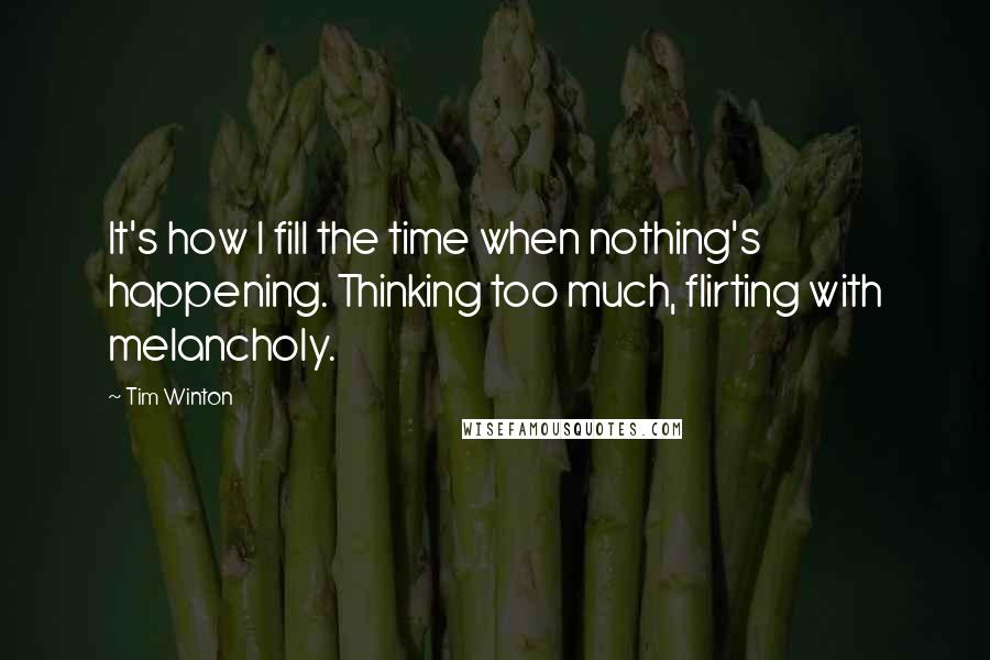 Tim Winton Quotes: It's how I fill the time when nothing's happening. Thinking too much, flirting with melancholy.