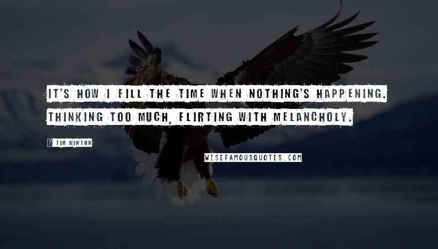 Tim Winton Quotes: It's how I fill the time when nothing's happening. Thinking too much, flirting with melancholy.