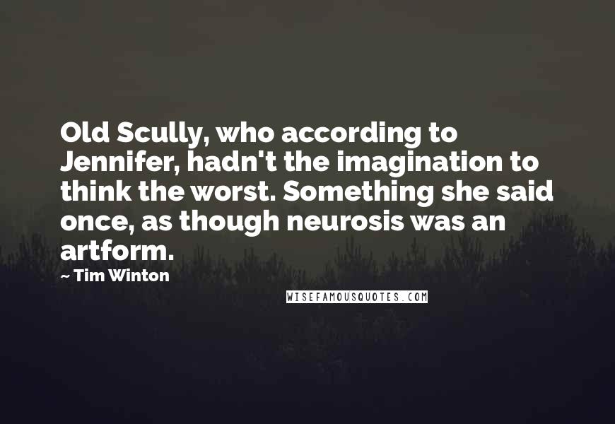 Tim Winton Quotes: Old Scully, who according to Jennifer, hadn't the imagination to think the worst. Something she said once, as though neurosis was an artform.