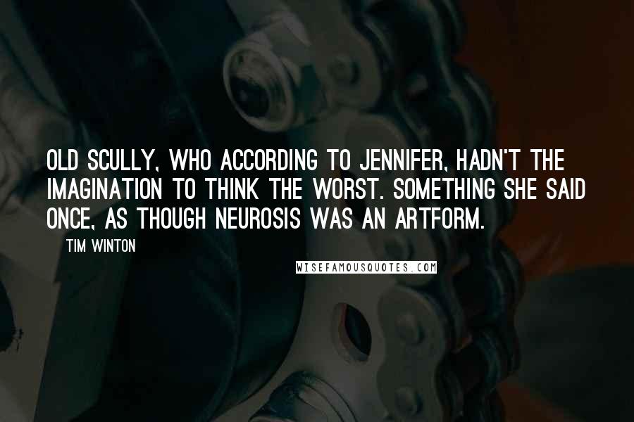 Tim Winton Quotes: Old Scully, who according to Jennifer, hadn't the imagination to think the worst. Something she said once, as though neurosis was an artform.