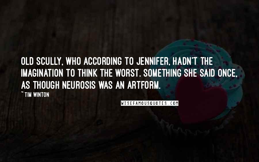 Tim Winton Quotes: Old Scully, who according to Jennifer, hadn't the imagination to think the worst. Something she said once, as though neurosis was an artform.