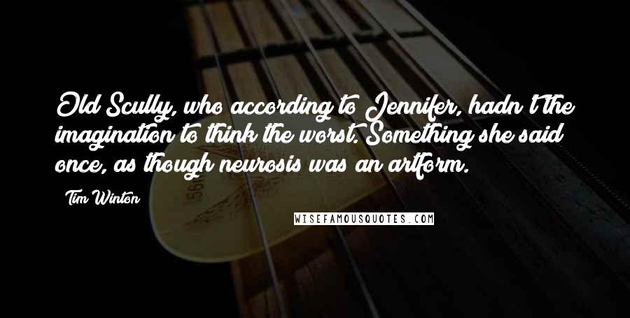 Tim Winton Quotes: Old Scully, who according to Jennifer, hadn't the imagination to think the worst. Something she said once, as though neurosis was an artform.
