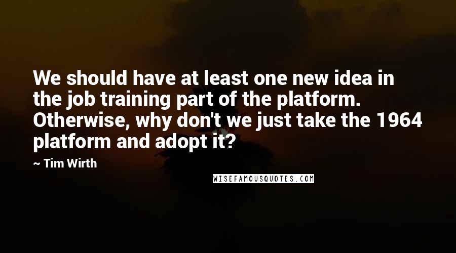 Tim Wirth Quotes: We should have at least one new idea in the job training part of the platform. Otherwise, why don't we just take the 1964 platform and adopt it?