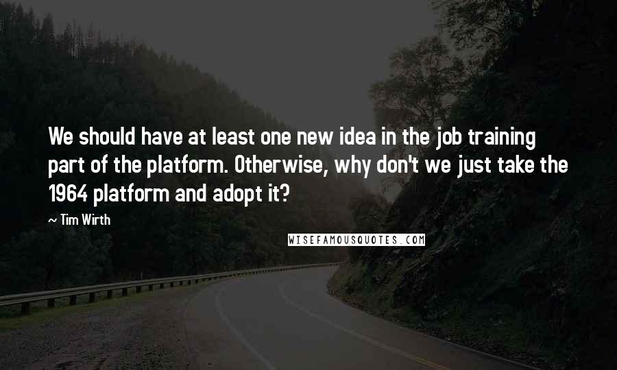 Tim Wirth Quotes: We should have at least one new idea in the job training part of the platform. Otherwise, why don't we just take the 1964 platform and adopt it?