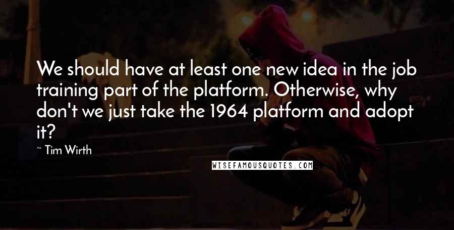 Tim Wirth Quotes: We should have at least one new idea in the job training part of the platform. Otherwise, why don't we just take the 1964 platform and adopt it?