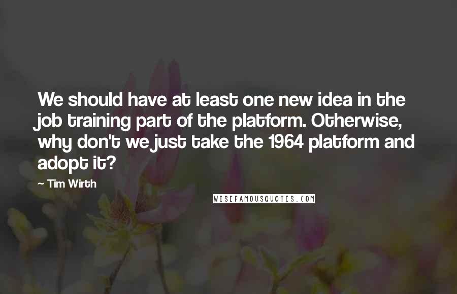 Tim Wirth Quotes: We should have at least one new idea in the job training part of the platform. Otherwise, why don't we just take the 1964 platform and adopt it?