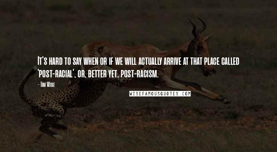 Tim Wise Quotes: It's hard to say when or if we will actually arrive at that place called 'post-racial', or, better yet, post-racism.