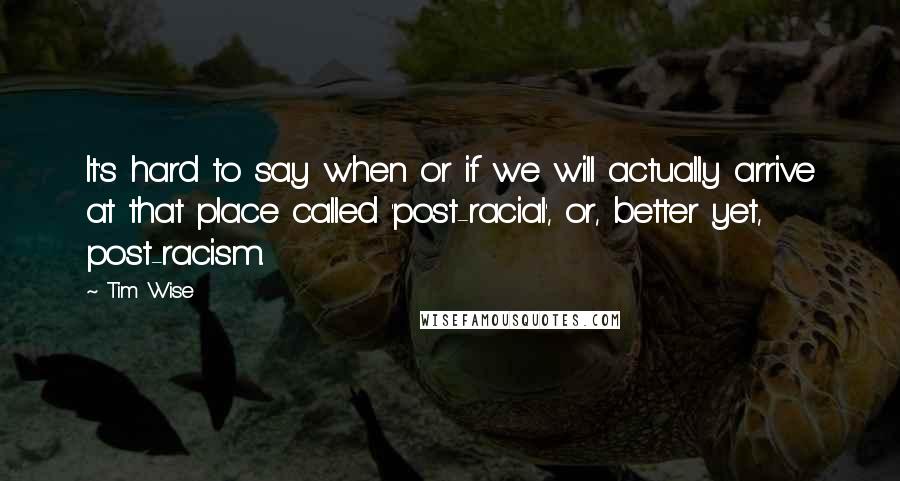 Tim Wise Quotes: It's hard to say when or if we will actually arrive at that place called 'post-racial', or, better yet, post-racism.