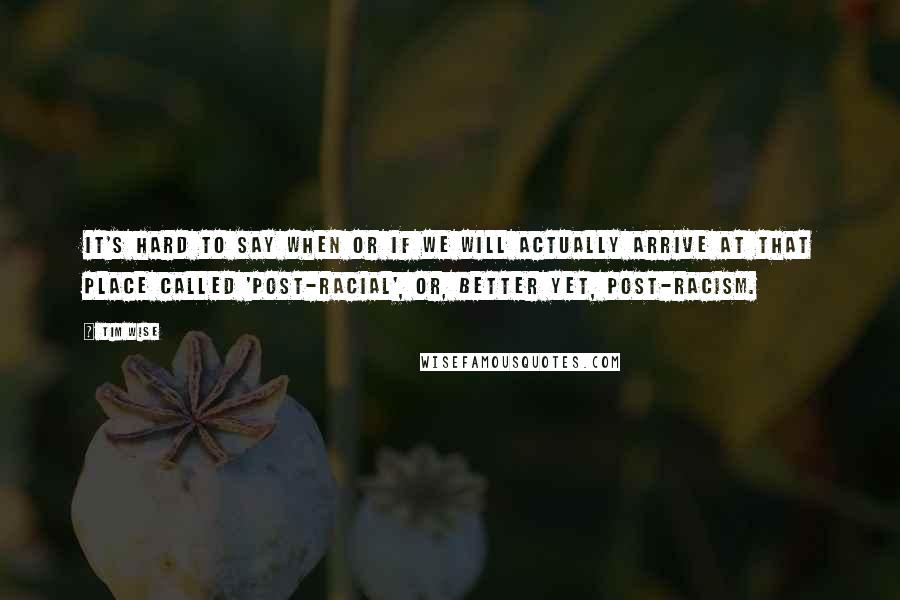 Tim Wise Quotes: It's hard to say when or if we will actually arrive at that place called 'post-racial', or, better yet, post-racism.