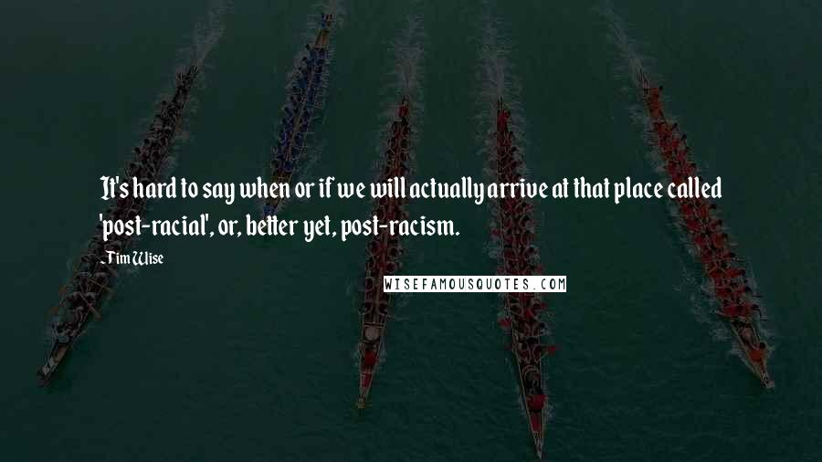 Tim Wise Quotes: It's hard to say when or if we will actually arrive at that place called 'post-racial', or, better yet, post-racism.
