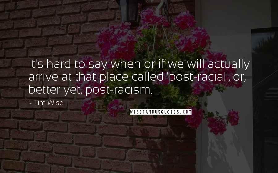 Tim Wise Quotes: It's hard to say when or if we will actually arrive at that place called 'post-racial', or, better yet, post-racism.