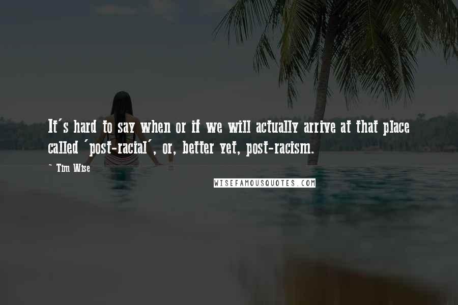 Tim Wise Quotes: It's hard to say when or if we will actually arrive at that place called 'post-racial', or, better yet, post-racism.