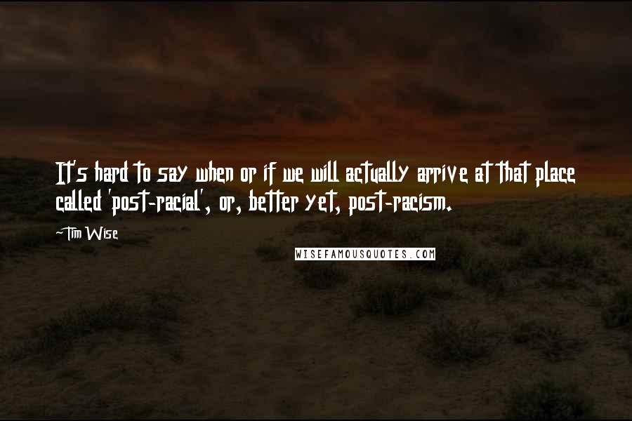 Tim Wise Quotes: It's hard to say when or if we will actually arrive at that place called 'post-racial', or, better yet, post-racism.