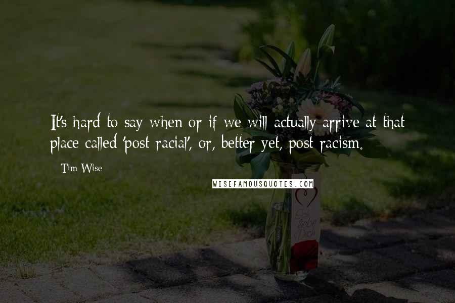 Tim Wise Quotes: It's hard to say when or if we will actually arrive at that place called 'post-racial', or, better yet, post-racism.