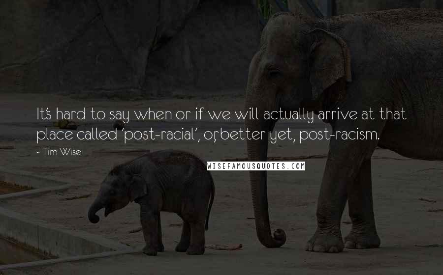 Tim Wise Quotes: It's hard to say when or if we will actually arrive at that place called 'post-racial', or, better yet, post-racism.