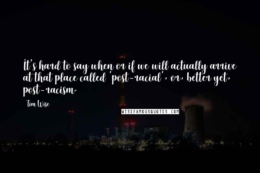 Tim Wise Quotes: It's hard to say when or if we will actually arrive at that place called 'post-racial', or, better yet, post-racism.