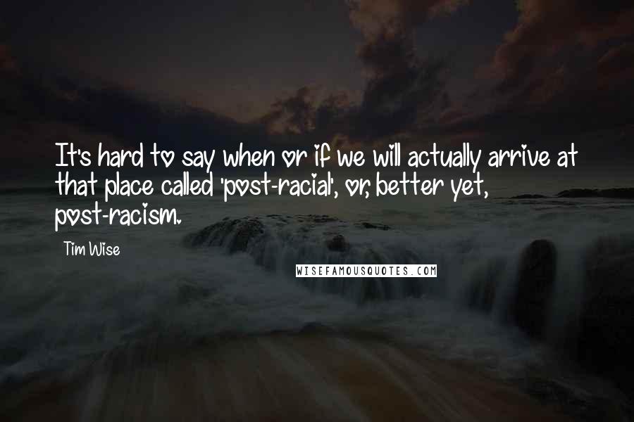 Tim Wise Quotes: It's hard to say when or if we will actually arrive at that place called 'post-racial', or, better yet, post-racism.