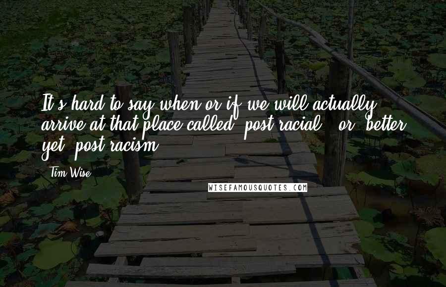 Tim Wise Quotes: It's hard to say when or if we will actually arrive at that place called 'post-racial', or, better yet, post-racism.