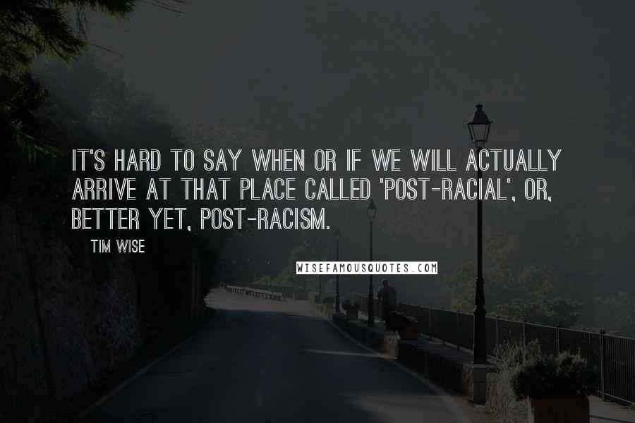 Tim Wise Quotes: It's hard to say when or if we will actually arrive at that place called 'post-racial', or, better yet, post-racism.