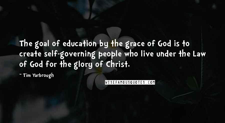 Tim Yarbrough Quotes: The goal of education by the grace of God is to create self-governing people who live under the Law of God for the glory of Christ.