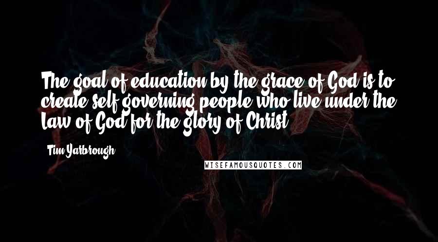 Tim Yarbrough Quotes: The goal of education by the grace of God is to create self-governing people who live under the Law of God for the glory of Christ.