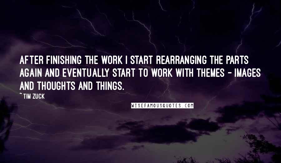 Tim Zuck Quotes: After finishing the work I start rearranging the parts again and eventually start to work with themes - images and thoughts and things.