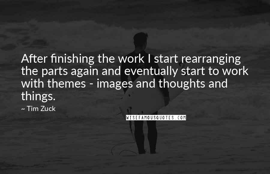 Tim Zuck Quotes: After finishing the work I start rearranging the parts again and eventually start to work with themes - images and thoughts and things.