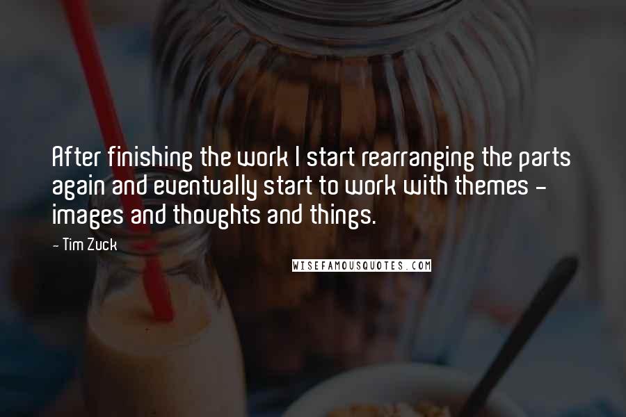 Tim Zuck Quotes: After finishing the work I start rearranging the parts again and eventually start to work with themes - images and thoughts and things.